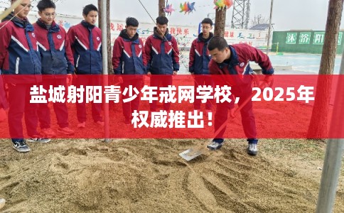 盐城射阳青少年戒网学校，2025年权威推出！