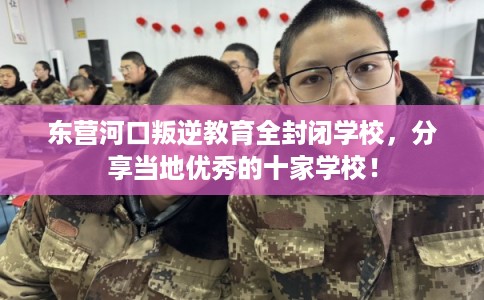 东营河口叛逆教育全封闭学校，分享当地优秀的十家学校！