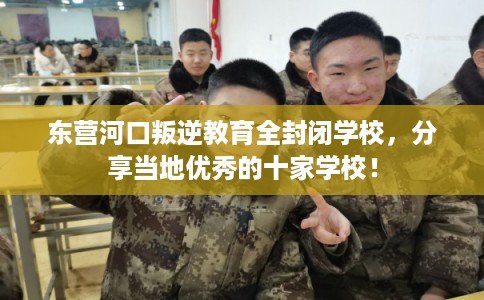 东营河口叛逆教育全封闭学校，分享当地优秀的十家学校！