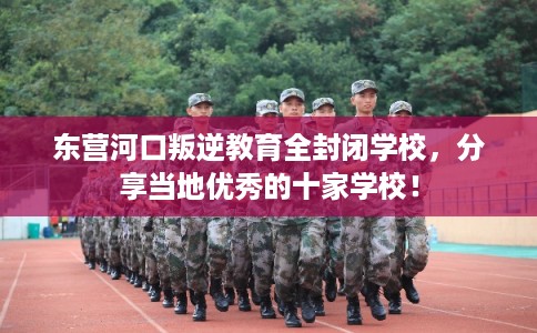 东营河口叛逆教育全封闭学校，分享当地优秀的十家学校！