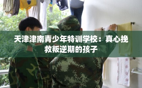 天津津南青少年特训学校：真心挽救叛逆期的孩子