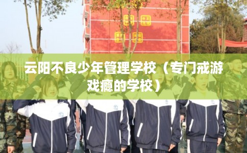 云阳不良少年管理学校（专门戒游戏瘾的学校）