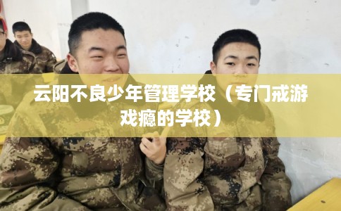 云阳不良少年管理学校（专门戒游戏瘾的学校）