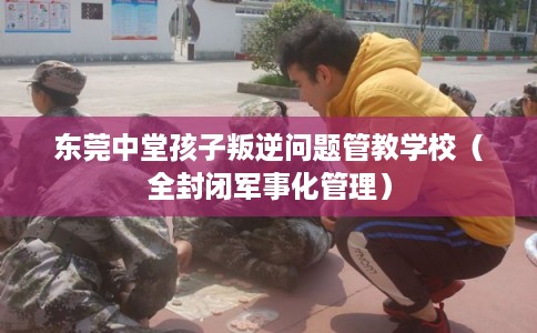 东莞中堂孩子叛逆问题管教学校（全封闭军事化管理）
