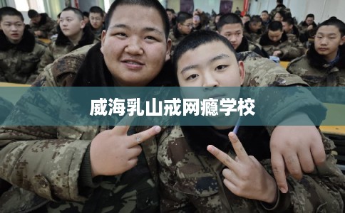 威海乳山戒网瘾学校