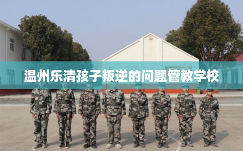 温州乐清孩子叛逆的问题管教学校