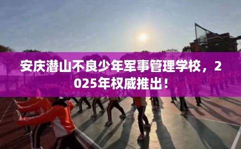 安庆潜山不良少年军事管理学校，2025年权威推出！