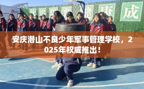 安庆潜山不良少年军事管理学校，2025年权威推出！