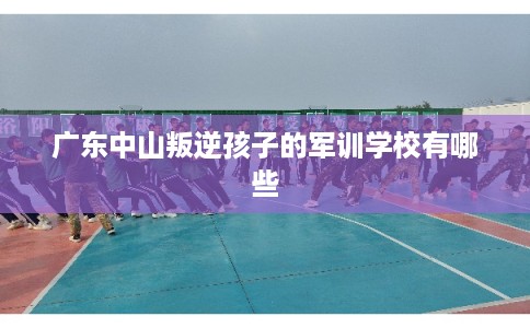 广东中山叛逆孩子的军训学校有哪些