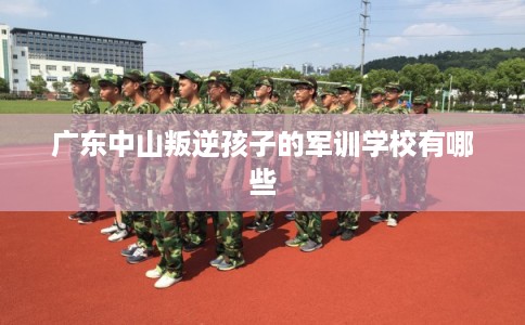 广东中山叛逆孩子的军训学校有哪些