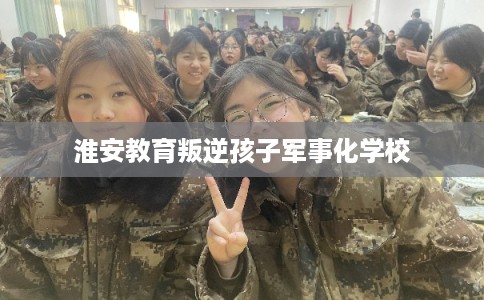 淮安教育叛逆孩子军事化学校