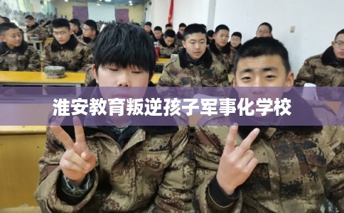 淮安教育叛逆孩子军事化学校