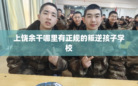 上饶余干哪里有正规的叛逆孩子学校