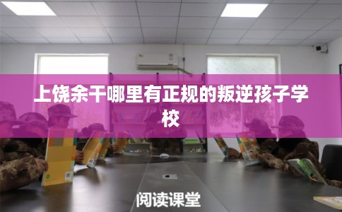 上饶余干哪里有正规的叛逆孩子学校