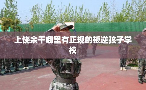 上饶余干哪里有正规的叛逆孩子学校