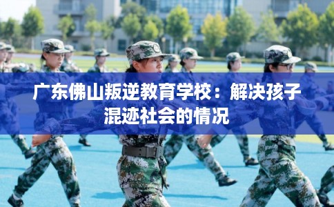 广东佛山叛逆教育学校：解决孩子混迹社会的情况