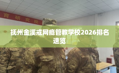 抚州金溪戒网瘾管教学校2026排名速览