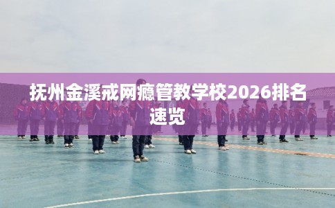 抚州金溪戒网瘾管教学校2026排名速览