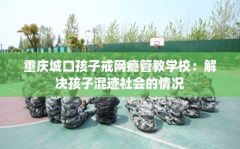 重庆城口孩子戒网瘾管教学校：解决孩子混迹社会的情况