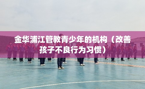 金华浦江管教青少年的机构（改善孩子不良行为习惯）