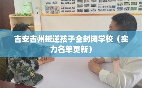 吉安吉州叛逆孩子全封闭学校（实力名单更新）