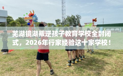 芜湖镜湖叛逆孩子教育学校全封闭式，2026年行家经验这十家学校！