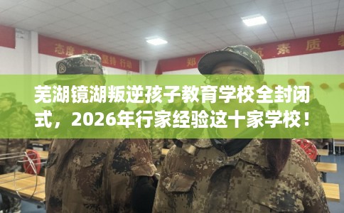 芜湖镜湖叛逆孩子教育学校全封闭式，2026年行家经验这十家学校！