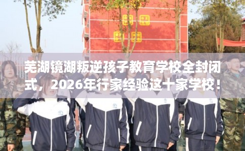 芜湖镜湖叛逆孩子教育学校全封闭式，2026年行家经验这十家学校！