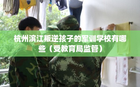 杭州滨江叛逆孩子的军训学校有哪些（受教育局监管）