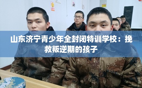 山东济宁青少年全封闭特训学校：挽救叛逆期的孩子