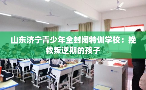 山东济宁青少年全封闭特训学校：挽救叛逆期的孩子