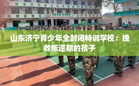 山东济宁青少年全封闭特训学校：挽救叛逆期的孩子