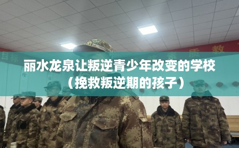 丽水龙泉让叛逆青少年改变的学校（挽救叛逆期的孩子）