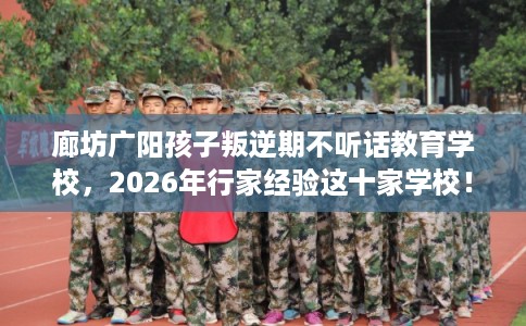 廊坊广阳孩子叛逆期不听话教育学校，2026年行家经验这十家学校！