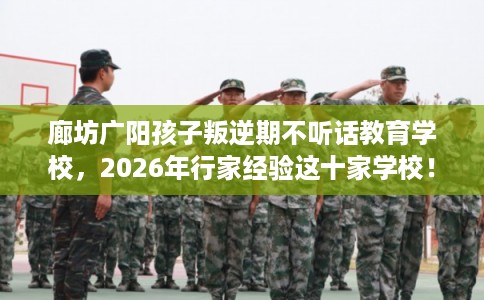 廊坊广阳孩子叛逆期不听话教育学校，2026年行家经验这十家学校！