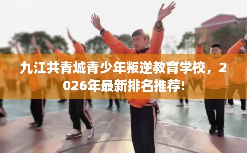 九江共青城青少年叛逆教育学校，2026年最新排名推荐!