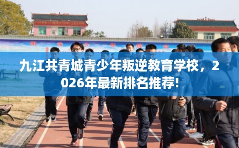 九江共青城青少年叛逆教育学校，2026年最新排名推荐!