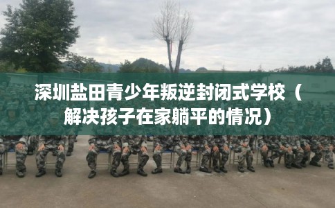 深圳盐田青少年叛逆封闭式学校（解决孩子在家躺平的情况）
