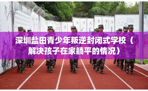 深圳盐田青少年叛逆封闭式学校（解决孩子在家躺平的情况）