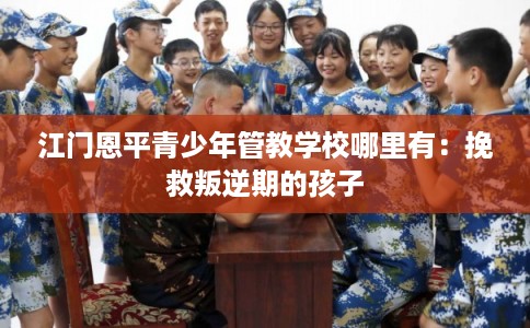 江门恩平青少年管教学校哪里有：挽救叛逆期的孩子