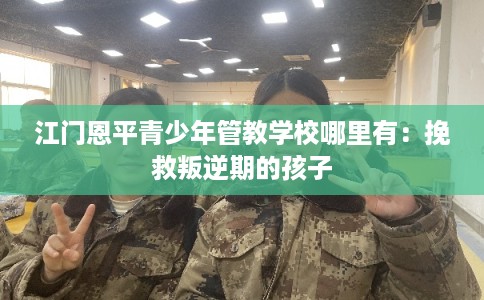 江门恩平青少年管教学校哪里有：挽救叛逆期的孩子