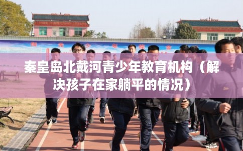 秦皇岛北戴河青少年教育机构（解决孩子在家躺平的情况）