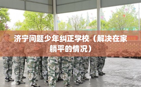 济宁问题少年纠正学校（解决在家躺平的情况）