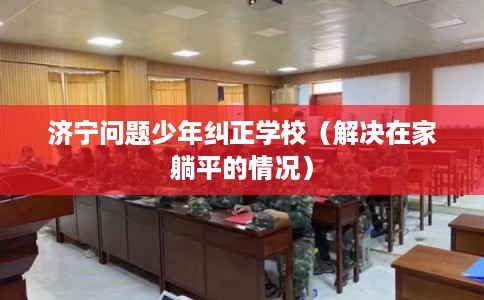 济宁问题少年纠正学校（解决在家躺平的情况）