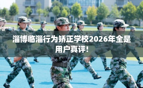 淄博临淄行为矫正学校2026年全是用户真评!
