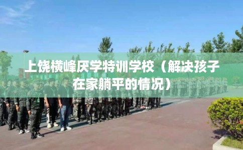 上饶横峰厌学特训学校（解决孩子在家躺平的情况）