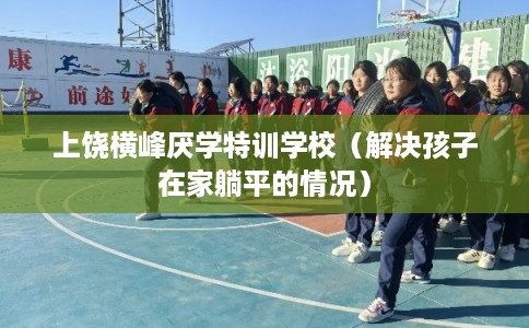 上饶横峰厌学特训学校（解决孩子在家躺平的情况）