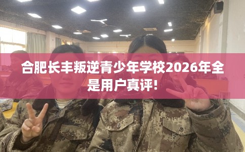 合肥长丰叛逆青少年学校2026年全是用户真评!