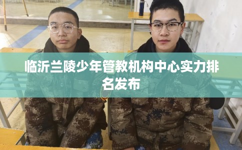 临沂兰陵少年管教机构中心实力排名发布
