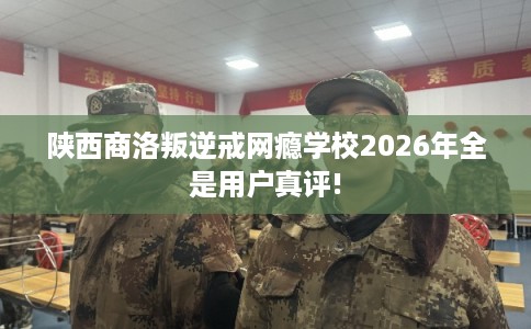 陕西商洛叛逆戒网瘾学校2026年全是用户真评!
